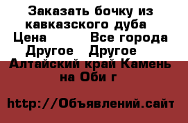 Заказать бочку из кавказского дуба › Цена ­ 100 - Все города Другое » Другое   . Алтайский край,Камень-на-Оби г.